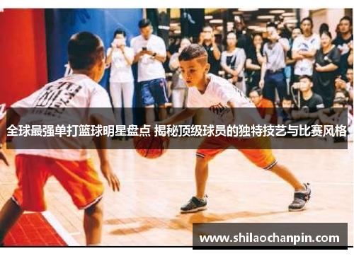 全球最强单打篮球明星盘点 揭秘顶级球员的独特技艺与比赛风格