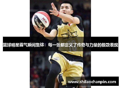 篮球明星霸气瞬间集锦：每一张都定义了传奇与力量的极致表现