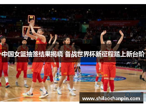 中国女篮抽签结果揭晓 备战世界杯新征程踏上新台阶
