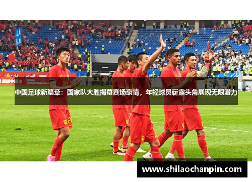 中国足球新篇章：国家队大胜揭幕赛场豪情，年轻球员崭露头角展现无限潜力
